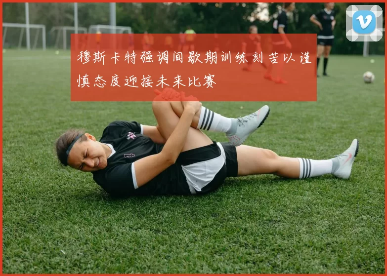 穆斯卡特强调间歇期训练刻苦以谨慎态度迎接未来比赛