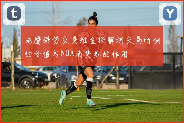 老鹰强势交易维金斯解析交易特例的价值与NBA消费券的作用