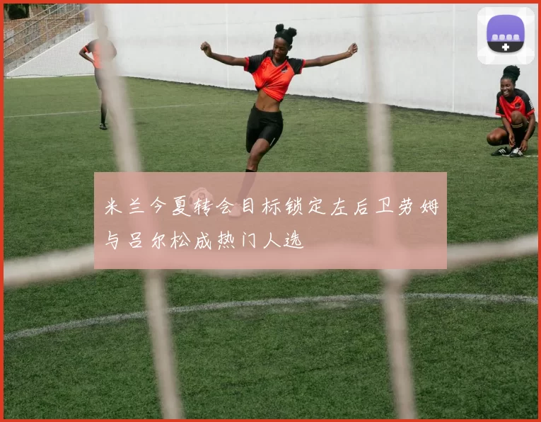 米兰今夏转会目标锁定左后卫劳姆与吕尔松成热门人选