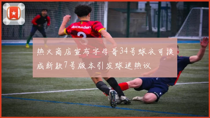 热火商店宣布字母哥34号球衣可换成新款7号版本引发球迷热议